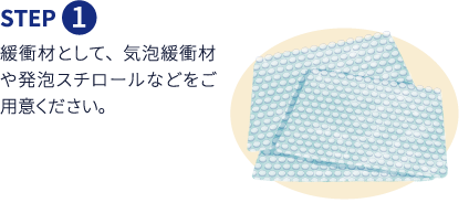 Step1 緩衝材として、気泡緩衝材や発泡スチロールなどをご用意ください。