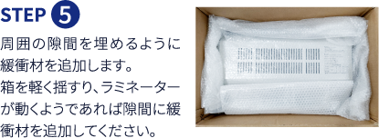 Step5 周囲の隙間を埋めるように緩衝材を追加します。箱を軽く揺すり、ラミネーターが動くようであれば隙間に緩衝材を追加してください。