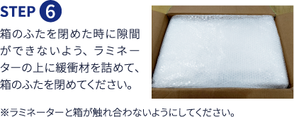 Step6 箱のふたを閉めた時に隙間ができないよう、ラミネーターの上に緩衝材を詰めて、箱のふたを閉めてください。※ラミネーターと箱が触れ合わないようにしてください。