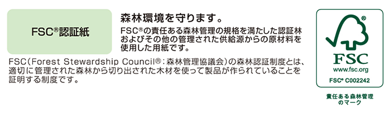 FSC®認証紙　～　森林環境を守ります。FSC®の責任ある森林管理の規格を満たした認証林およびその他の管理された供給源からの原材料を使用した用紙です。